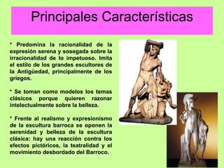 CARACTERÍSTICAS
* Predomina la racionalidad de la
expresión serena y sosegada sobre la
irracionalidad de lo impetuoso. Imita
el estilo de los grandes escultores de
la Antigüedad, principalmente de los
griegos.
* Se toman como modelos los temas
clásicos porque quieren razonar
intelectualmente sobre la belleza.
* Frente al realismo y expresionismo
de la escultura barroca se oponen la
serenidad y belleza de la escultura
clásica: hay una reacción contra los
efectos pictóricos, la teatralidad y el
movimiento desbordado del Barroco.
Principales Características
 