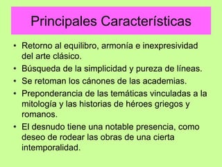 Principales Características
• Retorno al equilibro, armonía e inexpresividad
del arte clásico.
• Búsqueda de la simplicidad y pureza de líneas.
• Se retoman los cánones de las academias.
• Preponderancia de las temáticas vinculadas a la
mitología y las historias de héroes griegos y
romanos.
• El desnudo tiene una notable presencia, como
deseo de rodear las obras de una cierta
intemporalidad.
 