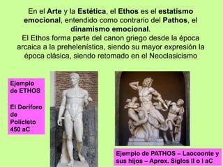 En el Arte y la Estética, el Ethos es el estatismo
emocional, entendido como contrario del Pathos, el
dinamismo emocional.
El Ethos forma parte del canon griego desde la época
arcaica a la prehelenística, siendo su mayor expresión la
época clásica, siendo retomado en el Neoclasicismo
Ejemplo
de ETHOS
El Doríforo
de
Polícleto
450 aC
Ejemplo de PATHOS – Laocoonte y
sus hijos – Aprox. Siglos II o I aC
 