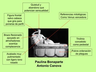 Paulina Bonaparte
Antonio Canova
Referencias mitológicas:
Como Venus vencedora
Figura frontal
salvo cabeza
que gira para
ponerse de perfil
Acabado muy
pulimentado
con ligero tono
rosado
Triclinio
concebido
como pedestal
Quietud y
abandono que
potencian sensualidad
Pulcra ordenación
de pliegues
Brazo flexionado
apoyado en
almohadones
acentúa
complacencia
 