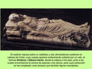 El cadáver reposa sobre un catafalco y dos almohadones sostienen la
cabeza de Cristo, cuyo cuerpo aparece enteramente cubierto por un velo, la
famosa Sindone o Sábana Santa, desde la cabeza a los pies, junto a los
cuales encontramos la corona de espinas y los clavos, para cuya extracción
se han empleado unas tenazas que también figuran esculpidas.
 