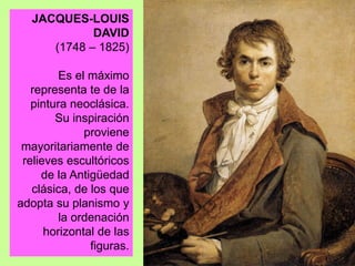 JACQUES-LOUIS
DAVID
(1748 – 1825)
Es el máximo
representa te de la
pintura neoclásica.
Su inspiración
proviene
mayoritariamente de
relieves escultóricos
de la Antigüedad
clásica, de los que
adopta su planismo y
la ordenación
horizontal de las
figuras.
 