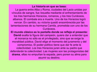 La historia en que se basa:
La guerra entre Alba y Roma, ciudades del Lacio unidas por
vínculos de sangre, fue resuelta mediante el enfrentamiento de
los tres hermanos Horacios, romanos, y los tres Curiáceos,
albanos. El combate era a muerte. Uno de los Horacios logró
vencer. En cambio, su victoria quedó ensombrecida por las
lamentaciones de su hermana Camila, prometida con uno de los
Curiáceos.
El mundo clásico es la pantalla donde se refleja el presente:
David exalta la figura del campeón, quiere dar a entender que
el monarca no sólo es el privilegiado, sino que se exige la
moralidad pública. David elige el momento del juramento y del
compromiso. El poder político tiene que dar fe ante la
colectividad. Los tres Horacios juran ante su padre que
defenderán la colectividad. Las mujeres son las protagonistas del
drama, ellas no empuñan la espada, pero ponen su alma para
asumir su destino.
 