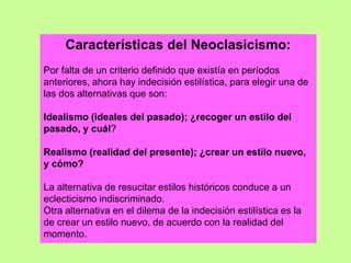 Características del Neoclasicismo:
Por falta de un criterio definido que existía en períodos
anteriores, ahora hay indecisión estilística, para elegir una de
las dos alternativas que son:
Idealismo (ideales del pasado); ¿recoger un estilo del
pasado, y cuál?
Realismo (realidad del presente); ¿crear un estilo nuevo,
y cómo?
La alternativa de resucitar estilos históricos conduce a un
eclecticismo indiscriminado.
Otra alternativa en el dilema de la indecisión estilística es la
de crear un estilo nuevo, de acuerdo con la realidad del
momento.
 