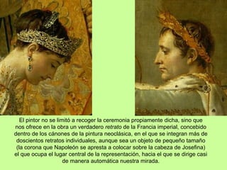 El pintor no se limitó a recoger la ceremonia propiamente dicha, sino que
nos ofrece en la obra un verdadero retrato de la Francia imperial, concebido
dentro de los cánones de la pintura neoclásica, en el que se integran más de
doscientos retratos individuales, aunque sea un objeto de pequeño tamaño
(la corona que Napoleón se apresta a colocar sobre la cabeza de Josefina)
el que ocupa el lugar central de la representación, hacia el que se dirige casi
de manera automática nuestra mirada.
 