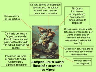 Jacques-Louis David
Napoleón cruzando
los Alpes
Contraste del lento y
fatigoso avance del
Ejército francés por el
paso de San Bernardo
y la actitud dinámica del
caballo
Paisaje abrupto
en diagonal
Caballo en corveta agitado
en contraste con dominio
del emperador
Crines, capa, crines y cola
del caballo impulsados por
viento trasero siguen
dirección del brazo del
emperador (símbolo del
triunfo)
Inscrito en las rocas
el nombre de Anibal,
Carlomagno y
el propio Bonaparte
Atmósfera
tormentosa
(azul grisáceo)
contrasta con
tonos cálidos de
Napoleón
Gran realismo
en los detalles
La cara serena de Napoleón
contrasta con lo agitado
de las líneas curvas en
que aparece envuelta
 