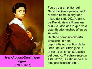 Fue otro gran pintor del
Neoclasicismo, prolongando
el estilo hasta la segunda
mitad del siglo XIX. Alumno
de David, viajó a Roma en
1806, ciudad con la que va a
estar ligado muchos años de
su vida.
Destacó como un experto
artesano, con un
depuradísimo sentido de la
línea, del equilibrio y de la
armonía en la construcción
del cuadro. Precisamente por
esta razón, la calidad de sus
dibujos es insuperable.
Jean-August-Dominique
Ingres
(1780 -1867)
 