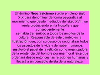 El término Neoclasicismo surgió en pleno siglo
XIX para denominar de forma peyorativa al
movimiento que desde mediados del siglo XVIII, se
venía produciendo en la filosofía y que
consecuentemente
se había transmitido a todos los ámbitos de la
cultura. Responsable de este cambio es la
Ilustración que, con su deseo de racionalizar todos
los aspectos de la vida y del saber humanos,
sustituyó el papel de la religión como organizadora
de la existencia del hombre por una moral laica que
ordenará desde entonces las relaciones humanas y
llevará a un concepto deista de la naturaleza.
 