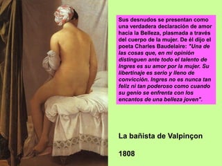 La bañista de Valpinçon
1808
Sus desnudos se presentan como
una verdadera declaración de amor
hacia la Belleza, plasmada a través
del cuerpo de la mujer. De él dijo el
poeta Charles Baudelaire: "Una de
las cosas que, en mi opinión
distinguen ante todo el talento de
Ingres es su amor por la mujer. Su
libertinaje es serio y lleno de
convicción. Ingres no es nunca tan
feliz ni tan poderoso como cuando
su genio se enfrenta con los
encantos de una belleza joven".
 