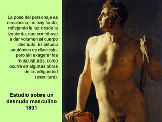La pose del personaje es
neoclásica, no hay fondo,
reflejando la luz desde la
izquierda, que contribuye
a dar volumen al cuerpo
desnudo. El estudio
anatómico es clasicista,
pero sin exagerar las
musculaturas, como
ocurre en algunas obras
de la antigüedad
(escultura).
Estudio sobre un
desnudo masculino
1801
 