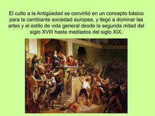 El culto a la Antigüedad se convirtió en un concepto básico
para la cambiante sociedad europea, y llegó a dominar las
artes y el estilo de vida general desde la segunda mitad del
siglo XVIII hasta mediados del siglo XIX.
 