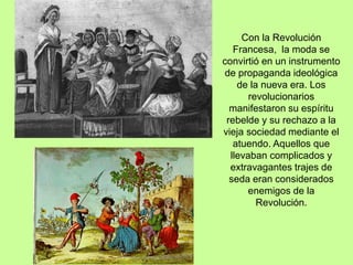 Con la Revolución
Francesa, la moda se
convirtió en un instrumento
de propaganda ideológica
de la nueva era. Los
revolucionarios
manifestaron su espíritu
rebelde y su rechazo a la
vieja sociedad mediante el
atuendo. Aquellos que
llevaban complicados y
extravagantes trajes de
seda eran considerados
enemigos de la
Revolución.
 
