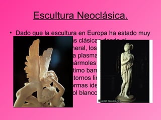 Escultura Neoclásica. Dado que la escultura en Europa ha estado muy influida por las formas clásicas desde el renacimiento. En general, los escultores neoclásicos tienden a plasmar poses contorsionadas en mármoles de colores característicos del último barroco o del rococó, preferentemente contornos limpios, una reposada actitud y formas idealizadas ejecutadas en mármol blanco.  