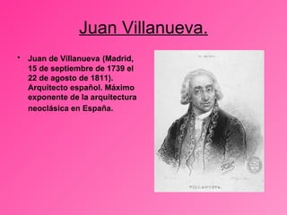 Juan Villanueva. Juan de Villanueva   (Madrid, 15 de septiembre de 1739 el 22 de agosto de 1811). Arquitecto español. Máximo exponente de la arquitectura neoclásica en España.   