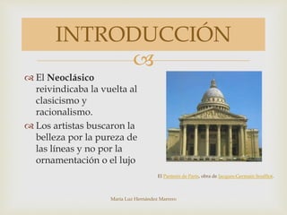 
María Luz Hernández Marrero
INTRODUCCIÓN
 El Neoclásico
reivindicaba la vuelta al
clasicismo y
racionalismo.
 Los artistas buscaron la
belleza por la pureza de
las líneas y no por la
ornamentación o el lujo
El Panteón de París, obra de Jacques-Germain Soufflot.
 