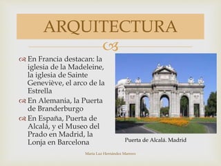 
María Luz Hernández Marrero
ARQUITECTURA
 En Francia destacan: la
iglesia de la Madeleine,
la iglesia de Sainte
Geneviève, el arco de la
Estrella
 En Alemania, la Puerta
de Branderburgo
 En España, Puerta de
Alcalá, y el Museo del
Prado en Madrid, la
Lonja en Barcelona Puerta de Alcalá. Madrid
 