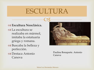 
María Luz Hernández Marrero
ESCULTURA
 Escultura Neoclásica.
 La escultura se
realizaba en mármol,
imitaba la estatuaria
griega y romana.
 Buscaba la belleza y
perfección.
 Destaca Antonio
Canova
Paulina Bonaparte. Antonio
Canova
 