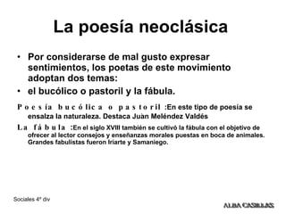 La poesía neoclásica   Por considerarse de mal gusto expresar sentimientos, los poetas de este movimiento adoptan dos temas:  el bucólico o pastoril y la fábula. Poesía bucólica o pastoril   :En este tipo de poesía se ensalza la naturaleza. Destaca Juan Meléndez Valdés La fábula  : En el siglo XVIII también se cultivó la fábula con el objetivo de ofrecer al lector consejos y enseñanzas morales puestas en boca de animales. Grandes fabulistas fueron Iriarte y Samaniego. . 