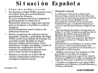 Situación Española Situación político-social En España, el siglo XVIII comienza con el estreno de la casa real borbónica procedente de Francia. La nueva dinastía favorece e impulsa la penetración de la cultura de la Ilustración francesa y logra que nuestro país se incorpore a la política y cultura europeas. El Neoclasicismo, por lo tanto es de influencia francesa.  Pronto comienzan las reformas de los ilustrados. España, a principios del siglo XVIII estaba muy alejada de Europa. La sociedad estaba dividida en clases bastante rígidas (aristocracia, clero, labradores, criados, mendigos...); pero al mejorar las condiciones de vida, aumenta la población y aparece una nueva clase social: la burguesía.  Durante el reinado de Carlos III de realizan importantes reformas que consiguen mejorar el país.   Situación cultural La influencia cultural de la Ilustración francesa llega a través de la Corte Real; los monarcas se convierten en protectores de las Artes y de las Letras. Reflejo de esta preocupación cultural son las numerosas instituciones que, a imitación francesa, se crean en nuestro país durante el Siglo de las luces:  - Real Academia Española. Inaugurada por Felipe V en 1713. Su primer presidente fue el Marqués de Villena, don Juan Manuel Martínez Pacheco. La finalidad de la Academia es velar por la pureza del idioma; de ahí que su lema sea "Limpia, fija y da esplendor". Actualmente los académicos se reúnen todos los jueves y entre las publicaciones más importantes se encuentran: la Gramática, la Ortografía y el Diccionario. - Biblioteca Nacional. Fue fundada en 1712 por Felipe V, con libros de antiguas bibliotecas y colecciones que el rey trajo de Francia. La Biblioteca recibe un ejemplar de todos los libros que se publican en España. - También se fundaron en este siglo la Real Academia de la Historia, el Jardín Botánico y el Museo del Prado 