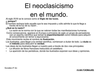 El neoclasicismo en el mundo. Al siglo XVIII se le conoce como el  Siglo de las luces. ¿ porque?  El hombre rechaza todo aquello que le sea impuesto y sólo admite lo que le llega a través de la luz de su razón . ¿Qué es la razón? La razón es la norma con la que se valoran todas las manifestaciones humanas. Como consecuencia, aparece en Europa a principios de siglo un grupo de pensadores con un espíritu científico que toman la  experimentación  como método para adquirir el conocimiento sin temor a equivocarse. Este movimiento recibe el nombre de  Ilustración. Los ilustrados, para llegar a la verdad científica, comienzan a dudar de todo. La  duda  es el  método  para descubrir la  verdad. Las ideas de los ilustrados llegan a nuestro país a través de dos vías principales: La difusión de libros franceses traducidos al castellano.  La aparición de los periódicos, donde los ilustrados exponen sus ideas y opiniones.  