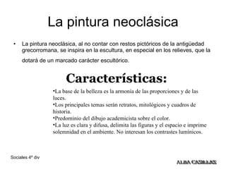 La pintura neoclásica La pintura neoclásica, al no contar con restos pictóricos de la antigüedad grecorromana, se inspira en la escultura, en especial en los relieves, que la dotará de un marcado carácter escultórico.   Características: La base de la belleza es la armonía de las proporciones y de las luces. Los principales temas serán retratos, mitológicos y cuadros de historia. Predominio del dibujo academicista sobre el color. La luz es clara y difusa, delimita las figuras y el espacio e imprime solemnidad en el ambiente. No interesan los contrastes lumínicos. 