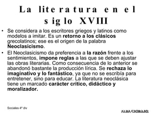 La literatura en el siglo XVIII   Se considera a los escritores griegos y latinos como modelos a imitar. Es un  retorno a los clásicos  grecolatinos; ese es el origen de la palabra  Neoclasicismo . El Neoclasicismo da preferencia a  la   razón  frente a los sentimientos,  impone reglas  a las que se deben ajustar las obras literarias. Como consecuencia de lo anterior se abandonó bastante la producción lírica. Se  rechaza lo imaginativo y lo fantástico , ya que no se escribía para entretener, sino para educar. La literatura neoclásica tiene un marcado  carácter crítico, didáctico y moralizador.   