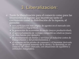  Tanto la liberalización para el comercio como para las
inversiones se supone que incentivan tanto el
crecimiento como la distribución de la riqueza, al
permitir:
 una participación más amplia de agentes en el mercado (sin
monopolios u oligopolios),
 la generación de economías de escala (mayor productividad),
 el aprovechamiento de ventajas competitivas relativas (mano
de obra barata, por ejemplo),
 el abaratamiento de bienes y servicios (al reducirse costos de
transportación y del proteccionismo), y
 el aumento en los niveles de consumo y el bienestar derivado
de ello (en general aumento de la oferta y la demanda en un
contexto de «libre» mercado, con situaciones de equilibrio y
utilidades marginales).
 