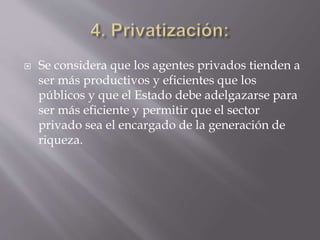  Se considera que los agentes privados tienden a
ser más productivos y eficientes que los
públicos y que el Estado debe adelgazarse para
ser más eficiente y permitir que el sector
privado sea el encargado de la generación de
riqueza.
 