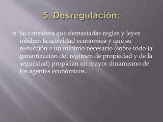  Se considera que demasiadas reglas y leyes
inhiben la actividad económica y que su
reducción a un mínimo necesario (sobre todo la
garantización del régimen de propiedad y de la
seguridad) propician un mayor dinamismo de
los agentes económicos.
 
