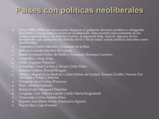  Entre 1980 y 2000, en varios países llegaron al gobierno diversos políticos y dirigentes
favorables a programas económicos neoliberales. Esto sucedió especialmente en los
países anglosajones y en América Latina, la siguiente lista, incluye algunos de los
presidentes que aplicaron, en distinto nivel y efectividad, varias políticas descritas como
neoliberales:
 Argentina: Carlos Menem y Fernando de la Rúa
 Bolivia: Gonzalo Sánchez de Lozada
 Brasil: Fernando Collor de Mello y Fernando Henrique Cardoso
 Costa Rica: Oscar Arias
 Chile: Augusto Pinochet
 Colombia: César Gaviria y Álvaro Uribe Vélez
 Estados Unidos: Ronald Reagan
 México: Miguel de la Madrid, Carlos Salinas de Gortari, Ernesto Zedillo, Vicente Fox
Quesada y Felipe Calderón
 Paraguay: Juan Carlos Wasmosy
 Perú: Alberto Fujimori
 Reino Unido: Margaret Thatcher
 Uruguay: Luis Alberto Lacalle y Julio María Sanguinetti
 Venezuela: Carlos Andrés Pérez
 España: Jose Maria Aznar, Esperanza Aguirre
 Puerto Rico: Luis Fortuño
 