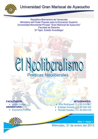 República Bolivariana de Venezuela
           Ministerio del Poder Popular para la Educación Superior
         Universidad Nororiental Privada “Gran Mariscal de Ayacucho”
                              Facultad de Derecho
                          El Tigre, Estado Anzoátegui




                  Políticas Neoliberales




FACILITADOR:                                                 INTEGRANTES:
    Víctor Correa                              Elio Rodríguez, C.I: 23.519.807
ASIGNATURA:                                   Esteban Acosta, C.I: 25.358.352
    Economía Política                         Ronald Guedez, C.I: 24.224.416




                                                                 Año 1 / Aula 1
                                         Miércoles, 31 de enero del 2013
 