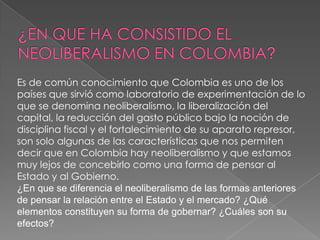 Es de común conocimiento que Colombia es uno de los
países que sirvió como laboratorio de experimentación de lo
que se denomina neoliberalismo, la liberalización del
capital, la reducción del gasto público bajo la noción de
disciplina fiscal y el fortalecimiento de su aparato represor,
son solo algunas de las características que nos permiten
decir que en Colombia hay neoliberalismo y que estamos
muy lejos de concebirlo como una forma de pensar al
Estado y al Gobierno.
¿En que se diferencia el neoliberalismo de las formas anteriores
de pensar la relación entre el Estado y el mercado? ¿Qué
elementos constituyen su forma de gobernar? ¿Cuáles son su
efectos?
 