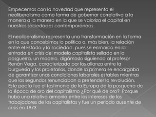 Empecemos con la novedad que representa el
neoliberalismo como forma de gobernar correlativa a la
manera a la manera en la que se valoriza el capital en
nuestras sociedades contemporáneas.
El neoliberalismo representa una transformación en la forma
en la que concebimos lo político o, más bien, la relación
entre el Estado y la sociedad, pues se enmarca en la
entrada en crisis del modelo capitalista sellado en la
posguerra, un modelo, digámoslo siguiendo al profesor
Renán Vega, caracterizado por los alianza entre la
burguesía y los proletarios, donde la primera se encargaba
de garantizar unas condiciones laborales estables mientras
que los segundos renunciaban a pretender la revolución.
Este pacto fue el testimonio de la Europa de la posguerra de
la época de oro del capitalismo ¿Por qué de oro? Porque
hubo una relativa armonía entre los intereses de los
trabajadores de los capitalistas y fue un periodo ausente de
crisis en 1973
 