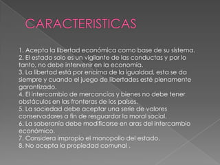 1. Acepta la libertad económica como base de su sistema.
2. El estado solo es un vigilante de las conductas y por lo
tanto, no debe intervenir en la economía.
3. La libertad está por encima de la igualdad, esta se da
siempre y cuando el juego de libertades esté plenamente
garantizado.
4. El intercambio de mercancías y bienes no debe tener
obstáculos en las fronteras de los países.
5. La sociedad debe aceptar una serie de valores
conservadores a fin de resguardar la moral social.
6. La soberanía debe modificarse en aras del intercambio
económico.
7. Considera impropio el monopolio del estado.
8. No acepta la propiedad comunal .
 