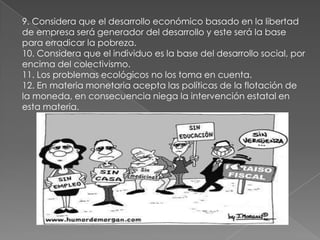9. Considera que el desarrollo económico basado en la libertad
de empresa será generador del desarrollo y este será la base
para erradicar la pobreza.
10. Considera que el individuo es la base del desarrollo social, por
encima del colectivismo.
11. Los problemas ecológicos no los toma en cuenta.
12. En materia monetaria acepta las políticas de la flotación de
la moneda, en consecuencia niega la intervención estatal en
esta materia.
 