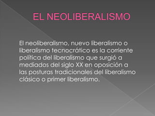 El neoliberalismo, nuevo liberalismo o
liberalismo tecnocrático es la corriente
política del liberalismo que surgió a
mediados del siglo XX en oposición a
las posturas tradicionales del liberalismo
clásico o primer liberalismo.
 