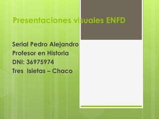 Presentaciones visuales ENFD
Serial Pedro Alejandro
Profesor en Historia
DNI: 36975974
Tres Isletas – Chaco
 