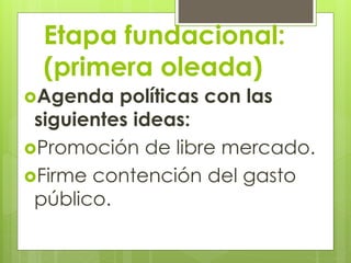 Etapa fundacional:
(primera oleada)
Agenda políticas con las
siguientes ideas:
Promoción de libre mercado.
Firme contención del gasto
público.
 