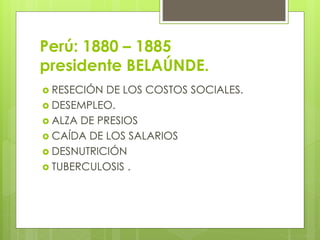 Perú: 1880 – 1885
presidente BELAÚNDE.
 RESECIÓN DE LOS COSTOS SOCIALES.
 DESEMPLEO.
 ALZA DE PRESIOS
 CAÍDA DE LOS SALARIOS
 DESNUTRICIÓN
 TUBERCULOSIS .
 