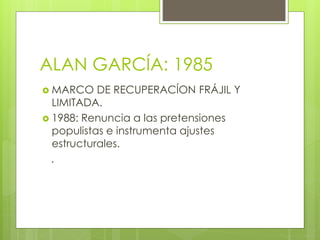 ALAN GARCÍA: 1985
 MARCO DE RECUPERACÍON FRÁJIL Y
LIMITADA.
 1988: Renuncia a las pretensiones
populistas e instrumenta ajustes
estructurales.
.
 