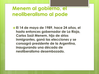 Menem al gobierno, el
neoliberalismo al pode
 El 14 de mayo de 1989, hace 24 años, el
hasta entonces gobernador de La Rioja,
Carlos Saúl Menem, hijo de sirios
inmigrantes, ganó las elecciones y se
consagró presidente de la Argentina,
inaugurando una década de
neoliberalismo desembozado.
 