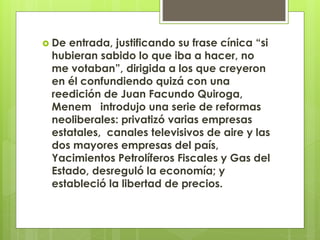  De entrada, justificando su frase cínica “si
hubieran sabido lo que iba a hacer, no
me votaban”, dirigida a los que creyeron
en él confundiendo quizá con una
reedición de Juan Facundo Quiroga,
Menem introdujo una serie de reformas
neoliberales: privatizó varias empresas
estatales, canales televisivos de aire y las
dos mayores empresas del país,
Yacimientos Petrolíferos Fiscales y Gas del
Estado, desreguló la economía; y
estableció la libertad de precios.
 