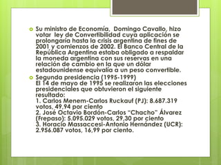  Su ministro de Economía, Domingo Cavallo, hizo
votar ley de Convertibilidad cuya aplicación se
prolongaría hasta la crisis argentina de fines de
2001 y comienzos de 2002. El Banco Central de la
República Argentina estaba obligado a respaldar
la moneda argentina con sus reservas en una
relación de cambio en la que un dólar
estadounidense equivalía a un peso convertible.
 Segunda presidencia (1995-1999)
El 14 de mayo de 1995 se realizaron las elecciones
presidenciales que obtuvieron el siguiente
resultado:
1. Carlos Menem-Carlos Ruckauf (PJ): 8.687.319
votos, 49,94 por ciento
2. José Octavio Bordón-Carlos “Chacho” Álvarez
(Frepaso): 5.095.029 votos, 29,30 por ciento
3. Horacio Massaccesi-Antonio Hernández (UCR):
2.956.087 votos, 16,99 por ciento.
 