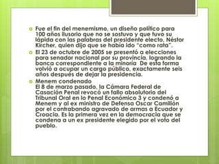  Fue el fin del menemismo, un diseño político para
100 años ilusorio que no se sostuvo y que tuvo su
lápida con las palabras del presidente electo, Néstor
Kircher, quien dijo que se había ido “como rata”.
 El 23 de octubre de 2005 se presentó a elecciones
para senador nacional por su provincia, logrando la
banca correspondiente a la minoría De esta forma
volvió a ocupar un cargo público, exactamente seis
años después de dejar la presidencia.
 Menem condenado
El 8 de marzo pasado, la Cámara Federal de
Casación Penal revocó un fallo absolutorio del
Tribunal Oral en lo Penal Económico 3 y condenó a
Menem y al ex ministro de Defensa Oscar Camilión
por el contrabando agravado de armas a Ecuador y
Croacia. Es la primera vez en la democracia que se
condena a un ex presidente elegido por el voto del
pueblo.
 