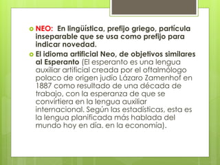  NEO: En lingüística, prefijo griego, partícula
inseparable que se usa como prefijo para
indicar novedad.
 El idioma artificial Neo, de objetivos similares
al Esperanto (El esperanto es una lengua
auxiliar artificial creada por el oftalmólogo
polaco de origen judío Lázaro Zamenhof en
1887 como resultado de una década de
trabajo, con la esperanza de que se
convirtiera en la lengua auxiliar
internacional. Según las estadísticas, esta es
la lengua planificada más hablada del
mundo hoy en día. en la economía).
 