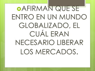 AFIRMAN QUE SE
ENTRO EN UN MUNDO
GLOBALIZADO, EL
CUÁL ERAN
NECESARIO LIBERAR
LOS MERCADOS.
 