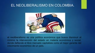 EL NEOLIBERALISMO EN COLOMBIA.
el neoliberalismo es una política económica que busca disminuir al
mínimo la intervención del estado en materia económica y social,
donde defiende el libre mercado capitalista como el mejor garante del
crecimiento económico de un país.
 