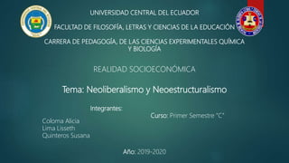 UNIVERSIDAD CENTRAL DEL ECUADOR
FACULTAD DE FILOSOFÍA, LETRAS Y CIENCIAS DE LA EDUCACIÓN
CARRERA DE PEDAGOGÍA, DE LAS CIENCIAS EXPERIMENTALES QUÍMICA
Y BIOLOGÍA
REALIDAD SOCIOECONÓMICA
Tema: Neoliberalismo y Neoestructuralismo
Integrantes:
Curso: Primer Semestre “C”
Coloma Alicia
Lima Lisseth
Quinteros Susana
Año: 2019-2020
 