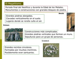 Construcciones más complicadas. Grandes piedras verticales que forman un muro. Sepulturas para un grupo de personas. El Megalitismo Periodo final del Neolítico y durante la Edad de los Metales. Monumentos o construcciones con grandes bloques de piedra. Grandes piedras alargadas. Clavadas verticalmente en el suelo. Lugares donde se rendía culto al sol. Grandes recintos circulares. Formados por muchos menhires. Posiblemente eran santuarios. 