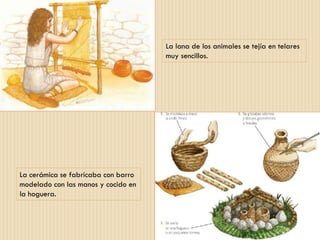 La lana de los animales se tejía en telares
muy sencillos.
La cerámica se fabricaba con barro
modelado con las manos y cocido en
la hoguera.
 